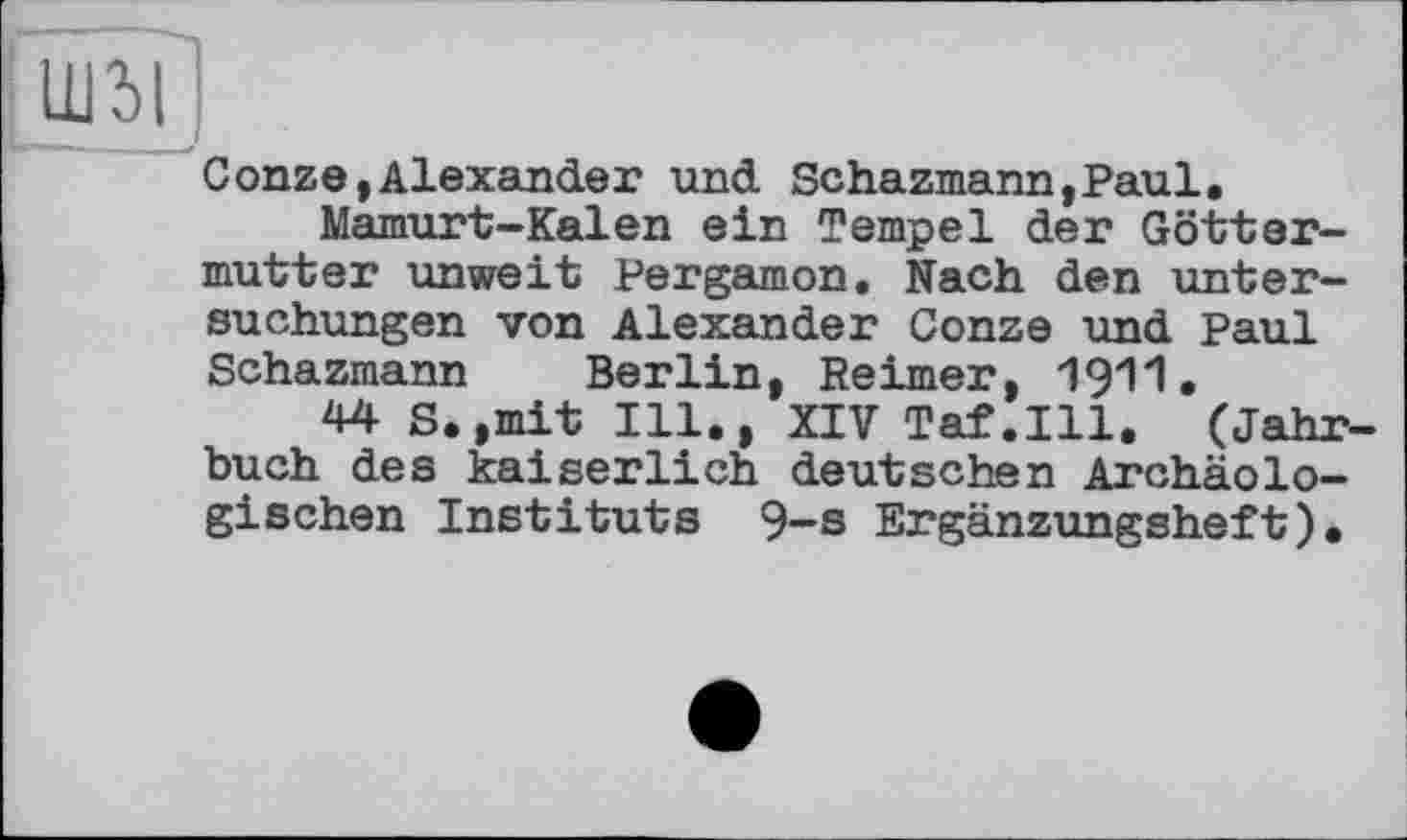 ﻿llßl
Conze,Alexander und Schazmann,Paul.
Mamurt-Kalen ein Tempel der Göttermutter unweit Pergamon. Nach den Untersuchungen von Alexander Conze und Paul Schazmann Berlin, Reimer, 1911.
44 S.,mit Ill,, XIV Tat.Ill. (Jahrbuch des kaiserlich deutschen Archäologischen Instituts 9-s Ergänzungsheft).